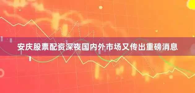安庆股票配资深夜国内外市场又传出重磅消息