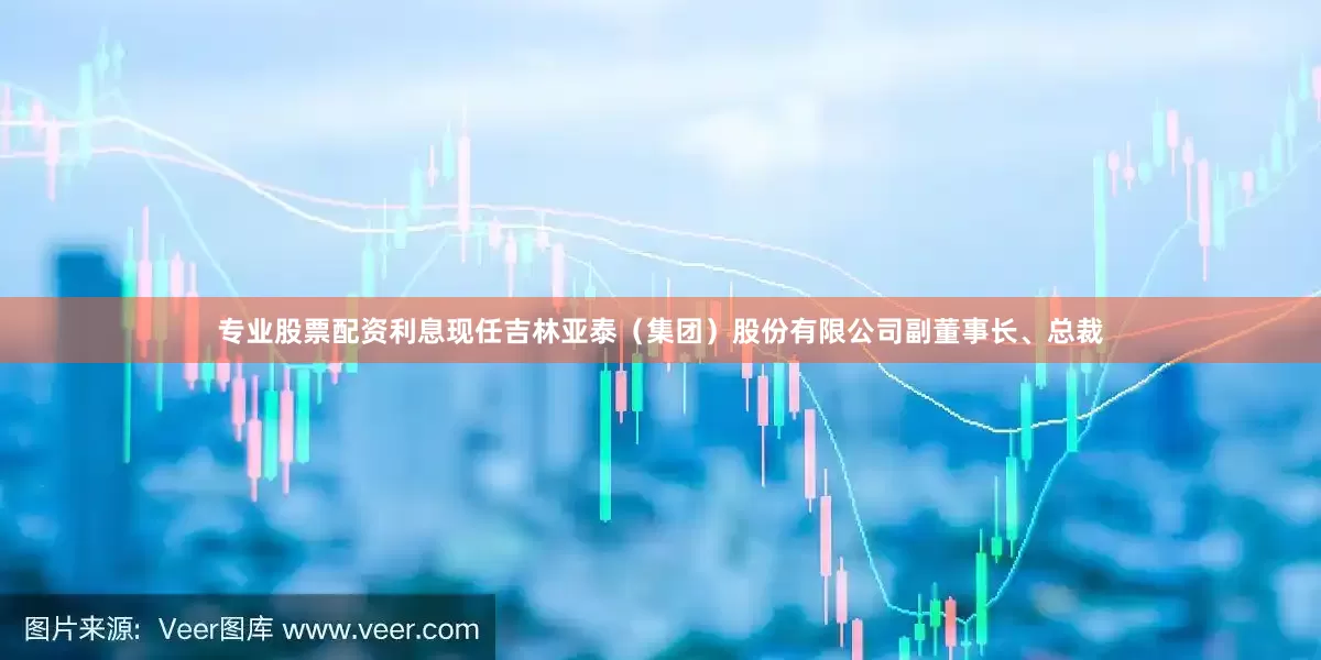 专业股票配资利息现任吉林亚泰（集团）股份有限公司副董事长、总裁