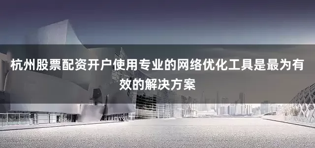 杭州股票配资开户使用专业的网络优化工具是最为有效的解决方案
