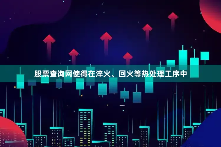 股票查询网使得在淬火、回火等热处理工序中
